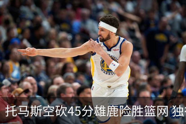 托马斯空砍45分雄鹿险胜篮网 独行侠力克魔术